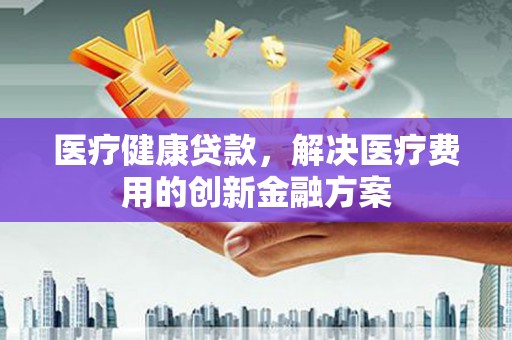 临安医疗健康贷款，解决医疗费用的创新金融方案